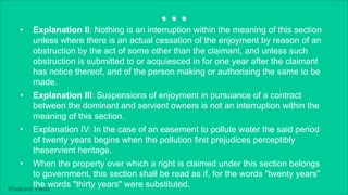 Khakare Vikas
...
• Explanation II: Nothing is an interruption within the meaning of this section
unless where there is an actual cessation of the enjoyment by reason of an
obstruction by the act of some other than the claimant, and unless such
obstruction is submitted to or acquiesced in for one year after the claimant
has notice thereof, and of the person making or authorising the same to be
made.
• Explanation III: Suspensions of enjoyment in pursuance of a contract
between the dominant and servient owners is not an interruption within the
meaning of this section.
• Explanation IV: In the case of an easement to pollute water the said period
of twenty years begins when the pollution first prejudices perceptibly
theservient heritage.
• When the property over which a right is claimed under this section belongs
to government, this section shall be read as if, for the words "twenty years"
the words "thirty years" were substituted.
 