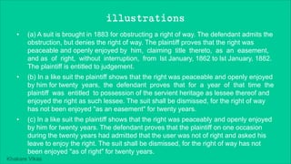 Khakare Vikas
illustrations
• (a) A suit is brought in 1883 for obstructing a right of way. The defendant admits the
obstruction, but denies the right of way. The plaintiff proves that the right was
peaceable and openly enjoyed by him, claiming title thereto, as an easement,
and as of right, without interruption, from lst January, 1862 to lst January, 1882.
The plaintiff is entitled to judgement.
• (b) In a like suit the plaintiff shows that the right was peaceable and openly enjoyed
by him for twenty years, the defendant proves that for a year of that time the
plaintiff was entitled to possession of the servient heritage as lessee thereof and
enjoyed the right as such lessee. The suit shall be dismissed, for the right of way
has not been enjoyed "as an easement" for twenty years.
• (c) In a like suit the plaintiff shows that the right was peaceably and openly enjoyed
by him for twenty years. The defendant proves that the plaintiff on one occasion
during the twenty years had admitted that the user was not of right and asked his
leave to enjoy the right. The suit shall be dismissed, for the right of way has not
been enjoyed "as of right" for twenty years.
 
