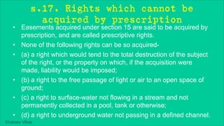 Khakare Vikas
s.17. Rights which cannot be
acquired by prescription
• Easements acquired under section 15 are said to be acquired by
prescription, and are called prescriptive rights.
• None of the following rights can be so acquired-
• (a) a right which would tend to the total destruction of the subject
of the right, or the property on which, if the acquisition were
made, liability would be imposed;
• (b) a right to the free passage of light or air to an open space of
ground;
• (c) a right to surface-water not flowing in a stream and not
permanently collected in a pool, tank or otherwise;
• (d) a right to underground water not passing in a defined channel.
 