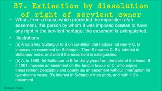 Khakare Vikas
37. Extinction by dissolution
of right of servient owner
• When, from a cause which preceded the imposition ofan
easement, the person by whom it was imposed ceases to have
any right in the servient heritage, the easement is extinguished.
• Illustrations
• (a) A transfers Sultanpur to B on condition that hedoes not marry C. B
imposes an easement on Sultanpur. Then B marries C. B's interest in
Sultanpur ends, and with it the easement is extinguished.
• (b) A, in 1860, let Sultanpur to B for thirty yearsfrom the date of the lease. B,
it 1861 imposes an easement on the land in favour of C, who enjoys
theeasement peaceably and openly as an easement without interruption for
twenty-nine years, B's interest in Sultanpur then ends, and with it C's
easement.
 