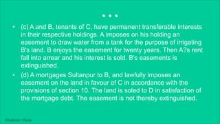 Khakare Vikas
...
• (c) A and B, tenants of C, have permanent transferable interests
in their respective holdings. A imposes on his holding an
easement to draw water from a tank for the purpose of irrigating
B's land. B enjoys the easement for twenty years. Then A?s rent
fall into arrear and his interest is sold. B's easements is
extinguished.
• (d) A mortgages Sultanpur to B, and lawfully imposes an
easement on the land in favour of C in accordance with the
provisions of section 10. The land is soled to D in satisfaction of
the mortgage debt. The easement is not thereby extinguished.
 