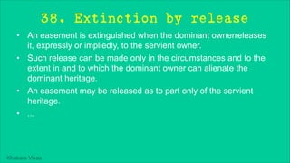 Khakare Vikas
38. Extinction by release
• An easement is extinguished when the dominant ownerreleases
it, expressly or impliedly, to the servient owner.
• Such release can be made only in the circumstances and to the
extent in and to which the dominant owner can alienate the
dominant heritage.
• An easement may be released as to part only of the servient
heritage.
• ...
 