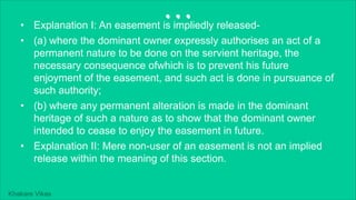 Khakare Vikas
...
• Explanation I: An easement is impliedly released-
• (a) where the dominant owner expressly authorises an act of a
permanent nature to be done on the servient heritage, the
necessary consequence ofwhich is to prevent his future
enjoyment of the easement, and such act is done in pursuance of
such authority;
• (b) where any permanent alteration is made in the dominant
heritage of such a nature as to show that the dominant owner
intended to cease to enjoy the easement in future.
• Explanation II: Mere non-user of an easement is not an implied
release within the meaning of this section.
 