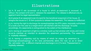 Khakare Vikas
Illustrations
• (a) A, B and C are co-owners of a house to which an easement is annexed. A,
without the consent of B and C, releases the easement. The release is effectual only as
against A and his legal representative.
• (b) A grants B an easement over A's land for the beneficial enjoyment of his house. B
assigns the house to C. B then purports to release the easement. The release is ineffectual.
• (c) A, having the right to discharge his eavesdroppings into B?s years, expressly authorises
B to build over this year to a height which will interfere with the discharge. B builds
accordingly. A's easements is extinguished to the extent of the interference.
• (d) A, having an easement of light to a window, build up that window with bricks and mortar
so as to manifest an intention to abandon the easement permanently. The easement
is impliedly released.
• (e) A, having a projecting roof by means of which he enjoys an easement to
discharge eavesdroppings on B's land permanently alters the roof, so as to direct
the rain-water into a different channel and discharge it on C?s land. Theeasement is
impliedly released.
 