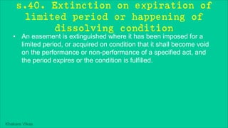 Khakare Vikas
s.40. Extinction on expiration of
limited period or happening of
dissolving condition
• An easement is extinguished where it has been imposed for a
limited period, or acquired on condition that it shall become void
on the performance or non-performance of a specified act, and
the period expires or the condition is fulfilled.
 