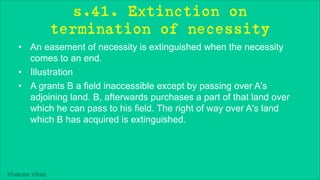 Khakare Vikas
s.41. Extinction on
termination of necessity
• An easement of necessity is extinguished when the necessity
comes to an end.
• Illustration
• A grants B a field inaccessible except by passing over A's
adjoining land. B, afterwards purchases a part of that land over
which he can pass to his field. The right of way over A's land
which B has acquired is extinguished.
 