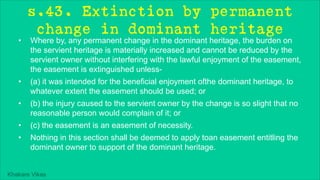 Khakare Vikas
s.43. Extinction by permanent
change in dominant heritage
• Where by, any permanent change in the dominant heritage, the burden on
the servient heritage is materially increased and cannot be reduced by the
servient owner without interfering with the lawful enjoyment of the easement,
the easement is extinguished unless-
• (a) it was intended for the beneficial enjoyment ofthe dominant heritage, to
whatever extent the easement should be used; or
• (b) the injury caused to the servient owner by the change is so slight that no
reasonable person would complain of it; or
• (c) the easement is an easement of necessity.
• Nothing in this section shall be deemed to apply toan easement entitling the
dominant owner to support of the dominant heritage.
 