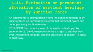 Khakare Vikas
s.44. Extinction on permanent
alteration of servient heritage
by superior force
• An easements is extinguished where the servient heritage is by
superior force so permanently altered that dominant owner can
no longer enjoy such easement:
• PROVIDED that, where a way of necessity is destroyed by
superior force, the dominant owner has a right to another way
over the servient heritage; and the provisions of section 14 apply
to such way.
 