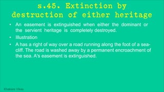 Khakare Vikas
s.45. Extinction by
destruction of either heritage
• An easement is extinguished when either the dominant or
the servient heritage is completely destroyed.
• Illustration
• A has a right of way over a road running along the foot of a sea-
cliff. The road is washed away by a permanent encroachment of
the sea. A's easement is extinguished.
 
