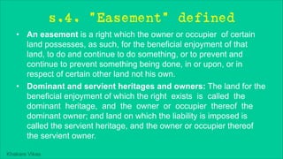Khakare Vikas
s.4. "Easement" defined
• An easement is a right which the owner or occupier of certain
land possesses, as such, for the beneficial enjoyment of that
land, to do and continue to do something, or to prevent and
continue to prevent something being done, in or upon, or in
respect of certain other land not his own.
• Dominant and servient heritages and owners: The land for the
beneficial enjoyment of which the right exists is called the
dominant heritage, and the owner or occupier thereof the
dominant owner; and land on which the liability is imposed is
called the servient heritage, and the owner or occupier thereof
the servient owner.
 