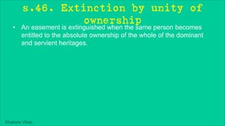 Khakare Vikas
s.46. Extinction by unity of
ownership
• An easement is extinguished when the same person becomes
entitled to the absolute ownership of the whole of the dominant
and servient heritages.
 