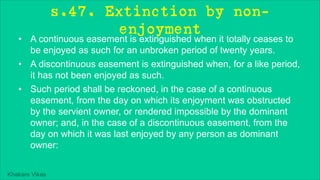 Khakare Vikas
s.47. Extinction by non-
enjoyment
• A continuous easement is extinguished when it totally ceases to
be enjoyed as such for an unbroken period of twenty years.
• A discontinuous easement is extinguished when, for a like period,
it has not been enjoyed as such.
• Such period shall be reckoned, in the case of a continuous
easement, from the day on which its enjoyment was obstructed
by the servient owner, or rendered impossible by the dominant
owner; and, in the case of a discontinuous easement, from the
day on which it was last enjoyed by any person as dominant
owner:
 