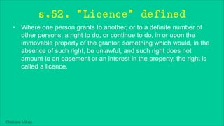 Khakare Vikas
s.52. "Licence" defined
• Where one person grants to another, or to a definite number of
other persons, a right to do, or continue to do, in or upon the
immovable property of the grantor, something which would, in the
absence of such right, be unlawful, and such right does not
amount to an easement or an interest in the property, the right is
called a licence.
 