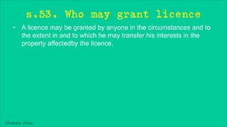 Khakare Vikas
s.53. Who may grant licence
• A licence may be granted by anyone in the circumstances and to
the extent in and to which he may transfer his interests in the
property affectedby the licence.
 