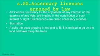 Khakare Vikas
s.55.Accessory licences
annexed by law
• All licences necessary for the enjoyment of any interest, or the
exercise of any right, are implied in the constitution of such
interest or right. Suchlicences are called accessory licences.
• Illustration
• A sells the trees growing in his land to B. B is entitled to go on the
land and take away the trees.
 