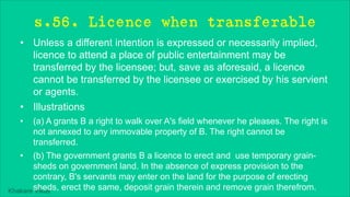 Khakare Vikas
s.56. Licence when transferable
• Unless a different intention is expressed or necessarily implied,
licence to attend a place of public entertainment may be
transferred by the licensee; but, save as aforesaid, a licence
cannot be transferred by the licensee or exercised by his servient
or agents.
• Illustrations
• (a) A grants B a right to walk over A's field whenever he pleases. The right is
not annexed to any immovable property of B. The right cannot be
transferred.
• (b) The government grants B a licence to erect and use temporary grain-
sheds on government land. In the absence of express provision to the
contrary, B's servants may enter on the land for the purpose of erecting
sheds, erect the same, deposit grain therein and remove grain therefrom.
 