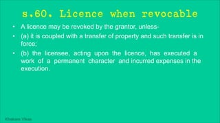 Khakare Vikas
s.60. Licence when revocable
• A licence may be revoked by the grantor, unless-
• (a) it is coupled with a transfer of property and such transfer is in
force;
• (b) the licensee, acting upon the licence, has executed a
work of a permanent character and incurred expenses in the
execution.
 