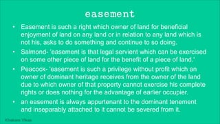 Khakare Vikas
easement
• Easement is such a right which owner of land for beneficial
enjoyment of land on any land or in relation to any land which is
not his, asks to do something and continue to so doing.
• Salmond- 'easement is that legal servient which can be exercised
on some other piece of land for the benefit of a piece of land.'
• Peacock- 'easement is such a privilege without profit which an
owner of dominant heritage receives from the owner of the land
due to which owner of that property cannot exercise his complete
rights or does nothing for the advantage of earlier occupier.
• an easement is always appurtenant to the dominant tenement
and inseparably attached to it cannot be severed from it.
 