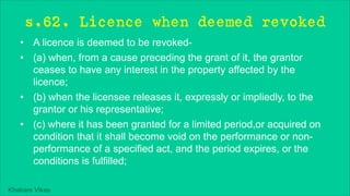 Khakare Vikas
s.62. Licence when deemed revoked
• A licence is deemed to be revoked-
• (a) when, from a cause preceding the grant of it, the grantor
ceases to have any interest in the property affected by the
licence;
• (b) when the licensee releases it, expressly or impliedly, to the
grantor or his representative;
• (c) where it has been granted for a limited period,or acquired on
condition that it shall become void on the performance or non-
performance of a specified act, and the period expires, or the
conditions is fulfilled;
 