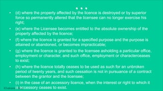 Khakare Vikas
...
• (d) where the property affected by the licence is destroyed or by superior
force so permanently altered that the licensee can no longer exercise his
right;
• (e) where the Licensee becomes entitled to the absolute ownership of the
property affected by the licence;
• (f) where the licence is granted for a specified purpose and the purpose is
attained or abandoned, or becomes impracticable;
• (g) where the licence is granted to the licensee asholding a particular office,
employment or character, and such office, employment or characterceases
to exist;
• (h) where the licence totally ceases to be used as such for an unbroken
period of twenty years, and such cessation is not in pursuance of a contract
between the grantor and the licensee;
• (i) in the case of an accessory licence, when the interest or right to which it
is accessory ceases to exist.
 