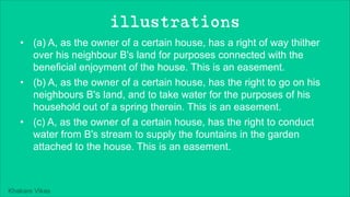 Khakare Vikas
illustrations
• (a) A, as the owner of a certain house, has a right of way thither
over his neighbour B's land for purposes connected with the
beneficial enjoyment of the house. This is an easement.
• (b) A, as the owner of a certain house, has the right to go on his
neighbours B's land, and to take water for the purposes of his
household out of a spring therein. This is an easement.
• (c) A, as the owner of a certain house, has the right to conduct
water from B's stream to supply the fountains in the garden
attached to the house. This is an easement.
 