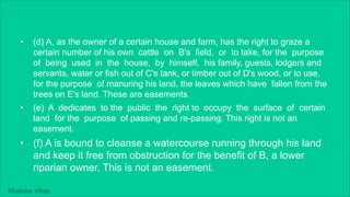 Khakare Vikas
• (d) A, as the owner of a certain house and farm, has the right to graze a
certain number of his own cattle on B's field, or to take, for the purpose
of being used in the house, by himself, his family, guests, lodgers and
servants, water or fish out of C's tank, or timber out of D's wood, or to use,
for the purpose of manuring his land, the leaves which have fallen from the
trees on E's land. These are easements.
• (e) A dedicates to the public the right to occupy the surface of certain
land for the purpose of passing and re-passing. This right is not an
easement.
• (f) A is bound to cleanse a watercourse running through his land
and keep it free from obstruction for the benefit of B, a lower
riparian owner. This is not an easement.
 
