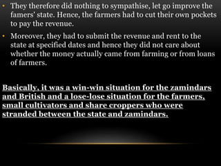 • They therefore did nothing to sympathise, let go improve the
famers' state. Hence, the farmers had to cut their own pockets
to pay the revenue.
• Moreover, they had to submit the revenue and rent to the
state at specified dates and hence they did not care about
whether the money actually came from farming or from loans
of farmers.
Basically, it was a win-win situation for the zamindars
and British and a lose-lose situation for the farmers,
small cultivators and share croppers who were
stranded between the state and zamindars.
 