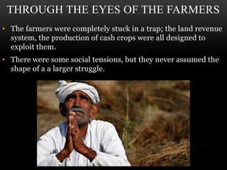 THROUGH THE EYES OF THE FARMERS
• The farmers were completely stuck in a trap; the land revenue
system, the production of cash crops were all designed to
exploit them.
• There were some social tensions, but they never assumed the
shape of a a larger struggle.
 