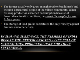 • The farmer usually only grew enough food to feed himself and
the non-agricultural people of the village community. When
his crop production exceeded consumption because of
favourable climatic conditions, he stored the surplus for use
in lean years.
• The storage of food grains constituted the only remedy against
famines and other crises.
IN SUM AND SUBSTANCE, THE FARMERS OF INDIA
BEFORE THE BRITISH ENJOYED A LIFE FULL OF
SATISFACTION, PRODUCING ONLY FOR THEIR
SUSTENENCE.
 