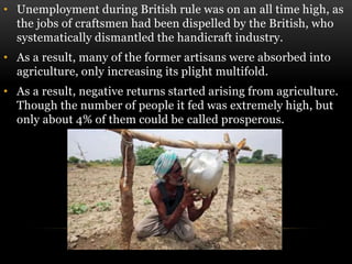 • Unemployment during British rule was on an all time high, as
the jobs of craftsmen had been dispelled by the British, who
systematically dismantled the handicraft industry.
• As a result, many of the former artisans were absorbed into
agriculture, only increasing its plight multifold.
• As a result, negative returns started arising from agriculture.
Though the number of people it fed was extremely high, but
only about 4% of them could be called prosperous.
 