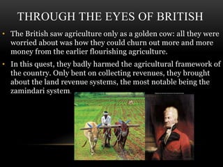 THROUGH THE EYES OF BRITISH
• The British saw agriculture only as a golden cow: all they were
worried about was how they could churn out more and more
money from the earlier flourishing agriculture.
• In this quest, they badly harmed the agricultural framework of
the country. Only bent on collecting revenues, they brought
about the land revenue systems, the most notable being the
zamindari system.
 