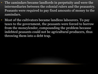 • The zamindars became landlords in perpetuity and were the
intermediaries between the colonial rulers and the peasantry.
Peasants were required to pay fixed amounts of money to the
zamindars.
• Most of the cultivators became landless labourers. To pay
taxes to the government, the peasants were forced to borrow
from the moneylender, compounding the problem because
indebted peasants could not be agricultural producers, thus
throwing them into a debt trap.
 