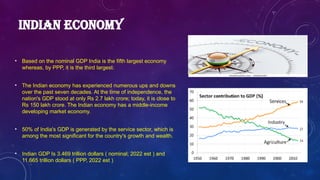 INDIAN ECONOMY
• Based on the nominal GDP India is the fifth largest economy
whereas, by PPP, it is the third largest.
• The Indian economy has experienced numerous ups and downs
over the past seven decades. At the time of independence, the
nation's GDP stood at only Rs 2.7 lakh crore; today, it is close to
Rs 150 lakh crore. The Indian economy has a middle-income
developing market economy.
• 50% of India's GDP is generated by the service sector, which is
among the most significant for the country's growth and wealth.
• Indian GDP Is 3.469 trillion dollars ( nominal; 2022 est ) and
11.665 trillion dollars ( PPP, 2022 est )
 