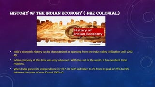 HISTORY OF THE INDIAN ECONOMY ( PRE COLONIAL)
• India's economic history can be characterized as spanning from the Indus valley civilization until 1700
AD.
• Indian economy at this time was very advanced. With the rest of the world, it has excellent trade
relations.
• When India gained its independence in 1947, its GDP had fallen to 2% from its peak of 25% to 35%
between the years of one AD and 1000 AD.
 