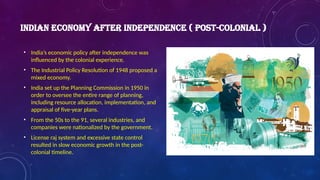 INDIAN ECONOMY AFTER INDEPENDENCE ( POST-COLONIAL )
• India’s economic policy after independence was
influenced by the colonial experience.
• The Industrial Policy Resolution of 1948 proposed a
mixed economy.
• India set up the Planning Commission in 1950 in
order to oversee the entire range of planning,
including resource allocation, implementation, and
appraisal of five-year plans.
• From the 50s to the 91, several industries, and
companies were nationalized by the government.
• License raj system and excessive state control
resulted in slow economic growth in the post-
colonial timeline.
 