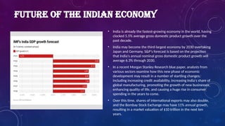 FUTURE OF THE INDIAN ECONOMY
• India is already the fastest-growing economy in the world, having
clocked 5.5% average gross domestic product growth over the
past decade.
• India may become the third-largest economy by 2030 overtaking
Japan and Germany. S&P’s forecast is based on the projection
that India's annual nominal gross domestic product growth will
average 6.3% through 2030.
• In a recent Morgan Stanley Research blue paper, analysts from
various sectors examine how this new phase of economic
development may result in a number of startling changes,
including increasing credit availability, increasing India's share of
global manufacturing, promoting the growth of new businesses,
enhancing quality of life, and causing a huge rise in consumer
spending in the years to come.
• Over this time, shares of international exports may also double,
and the Bombay Stock Exchange may have 11% annual growth,
resulting in a market valuation of $10 trillion in the next ten
years.
 