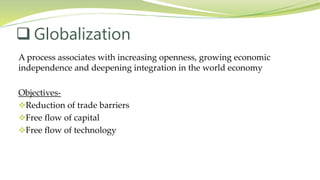 A process associates with increasing openness, growing economic
independence and deepening integration in the world economy
Objectives-
Reduction of trade barriers
Free flow of capital
Free flow of technology
 Globalization
 