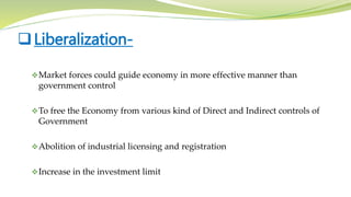 Market forces could guide economy in more effective manner than
government control
To free the Economy from various kind of Direct and Indirect controls of
Government
Abolition of industrial licensing and registration
Increase in the investment limit
Liberalization-
 