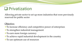 Allowing private sector to set up more industries that were previously
reserved for public sector
Objective-
To increase efficiency and competitive power of enterprises
To strengthen industrial management
To earn more foreign currency
To achieve rapid industrial development in the country
To use optimum use of resources
 Privatization
 