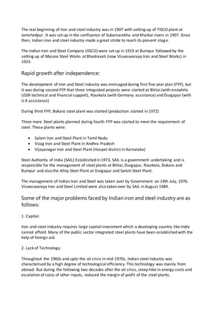 The real beginning of Iron and steel industry was in 1907 with setting up of TISCO plant at
Jamshedpur. It was set up in the confluence of Subarnarekha and Kharkai rivers in 1907. Since
then, Indian iron and steel industry made a great stride to reach its present stage.
The Indian Iron and Steel Company (IISCO) were set up in 1919 at Burnpur followed by the
setting up of Mysore Steel Works at Bhadravati (now Visveswaraya Iron and Steel Works) in
1923.
Rapid growth after independence:
The development of Iron and Steel industry was envisaged during first five year plan (FYP), but
it was during second FYP that three integrated projects were started at Bhilai (with erstwhile
USSR technical and financial support), Rourkela (with Germany assistance) and Durgapur (with
U.K assistance)
During third FYP, Bokaro steel plant was started (production started in 1972)
Three more Steel plants planned during fourth FYP was started to meet the requirement of
steel. These plants were:
 Salem Iron and Steel Plant in Tamil Nadu
 Vizag Iron and Steel Plant in Andhra Pradesh
 Vijayanagar Iron and Steel Plant (Hospet district in Karnataka)
Steel Authority of India (SAIL) Established in 1973, SAIL is a government undertaking and is
responsible for the management of steel plants at Bhilai, Durgapur, Rourkela, Bokaro and
Bumpur and also the Alloy Steel Plant at Durgapur and Salem Steel Plant.
The management of Indian Iron and Steel was taken over by Government on 14th July, 1976.
Visweswaraya Iron and Steel Limited were also taken over by SAIL in August 1989.
Some of the major problems faced by Indian iron and steel industry are as
follows:
1. Capital:
Iron and steel industry requires large capital investment which a developing country like India
cannot afford. Many of the public sector integrated steel plants have been established with the
help of foreign aid.
2. Lack of Technology:
Throughout the 1960s and upto the oil crisis in mid-1970s, Indian steel industry was
characterised by a high degree of technological efficiency. This technology was mainly from
abroad. But during the following two decades after the oil crisis, steep hike in energy costs and
escalation of costs of other inputs, reduced the margin of profit of the steel plants.
 