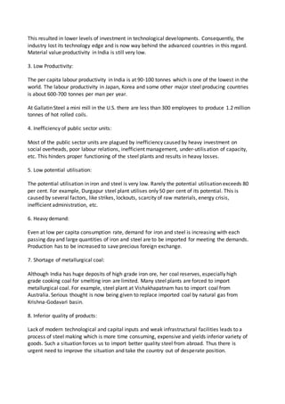 This resulted in lower levels of investment in technological developments. Consequently, the
industry lost its technology edge and is now way behind the advanced countries in this regard.
Material value productivity in India is still very low.
3. Low Productivity:
The per capita labour productivity in India is at 90-100 tonnes which is one of the lowest in the
world. The labour productivity in Japan, Korea and some other major steel producing countries
is about 600-700 tonnes per man per year.
At Gallatin Steel a mini mill in the U.S. there are less than 300 employees to produce 1.2 million
tonnes of hot rolled coils.
4. Inefficiency of public sector units:
Most of the public sector units are plagued by inefficiency caused by heavy investment on
social overheads, poor labour relations, inefficient management, under-utilisation of capacity,
etc. This hinders proper functioning of the steel plants and results in heavy losses.
5. Low potential utilisation:
The potential utilisation in iron and steel is very low. Rarely the potential utilisation exceeds 80
per cent. For example, Durgapur steel plant utilises only 50 per cent of its potential. This is
caused by several factors, like strikes, lockouts, scarcity of raw materials, energy crisis,
inefficient administration, etc.
6. Heavy demand:
Even at low per capita consumption rate, demand for iron and steel is increasing with each
passing day and large quantities of iron and steel are to be imported for meeting the demands.
Production has to be increased to save precious foreign exchange.
7. Shortage of metallurgical coal:
Although India has huge deposits of high grade iron ore, her coal reserves, especially high
grade cooking coal for smelting iron are limited. Many steel plants are forced to import
metallurgical coal. For example, steel plant at Vishakhapatnam has to import coal from
Australia. Serious thought is now being given to replace imported coal by natural gas from
Krishna-Godavari basin.
8. Inferior quality of products:
Lack of modern technological and capital inputs and weak infrastructural facilities leads to a
process of steel making which is more time consuming, expensive and yields inferior variety of
goods. Such a situation forces us to import better quality steel from abroad. Thus there is
urgent need to improve the situation and take the country out of desperate position.
 