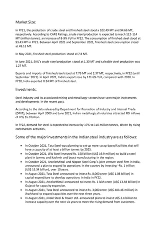 Market Size:
In FY21, the production of crude steel and finished steel stood a 102.49 MT and 94.66 MT,
respectively. According to CARE Ratings, crude steel production is expected to reach 112-114
MT (million tonne), an increase of 8-9% YoY in FY22. The consumption of finished steel stood at
93.43 MT in FY21. Between April 2021 and September 2021, finished steel consumption stood
at 49.11 MT.
In May 2021, finished steel production stood at 7.8 MT.
In June 2021, SAIL’s crude steel production stood at 1.30 MT and saleable steel production was
1.27 MT.
Exports and imports of finished steel stood at 7.75 MT and 2.37 MT, respectively, in FY22 (until
September 2021). In April 2021, India’s export rose by 121.6% YoY, compared with 2020. In
FY20, India exported 8.24 MT of finished steel.
Investments:
Steel industry and its associated mining and metallurgy sectors have seen major investments
and developments in the recent past.
According to the data released by Department for Promotion of Industry and Internal Trade
(DPIIT), between April 2000 and June 2021, Indian metallurgical industries attracted FDI inflows
of US$ 16.0 billion.
In FY22, demand for steel is expected to increase by 17% to 110 million tonnes, driven by rising
construction activities.
Some of the major investments in the Indian steel industryare as follows:
 In October 2021, Tata Steel was planning to set up more scrap-based facilities that will
have a capacity of at least a billion tonnes by 2025.
 In October 2021, JSW Steel invested Rs. 150 billion (US$ 19.9 million) to build a steel
plant in Jammu and Kashmir and boost manufacturing in the region.
 In October 2021, ArcelorMittal and Nippon Steel Corp.’s joint venture steel firm in India,
announced a plan to expand its operations in the country by investing ~Rs. 1 trillion
(US$ 13.34 billion), over 10 years.
 In August 2021, Tata Steel announced to invest Rs. 8,000 crore (US$ 1.08 billion) in
capital expenditure to develop operations in India in FY22.
 In August 2021, ArcelorMittal announced to invest Rs. 1 lakh crore (US$ 13.48 billion) in
Gujarat for capacity expansion.
 In August 2021, Tata Steel announced to invest Rs. 3,000 crore (US$ 404.46 million) in
Jharkhand to expand capacities over the next three years.
 In August 2021, Jindal Steel & Power Ltd. announced plans to invest US$ 2.4 billion to
increase capacity over the next six years to meet the rising demand from customers.
 