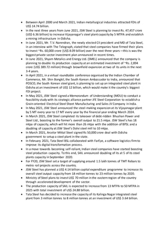 Between April 2000 and March 2021, Indian metallurgical industries attracted FDIs of
US$ 14.74 billion.
 In the next three years from June 2021, JSW Steel is planning to invest Rs. 47,457 crore
(US$ 6.36 billion) to increase Vijayanagar’s steel plant capacity by 5 MTPA and establish
a mining infrastructure in Odisha.
 In June 2021, Mr. T.V. Narendran, the newly elected CII president and MD of Tata Steel,
in an interview with The Telegraph, stated that steel companies have firmed their plans
to invest ~Rs. 60,000 crore (US$ 8.09 billion) over the next three years—this is was the
biggest private sector investment plan announced in recent times.
 In June 2021, Shyam Metalics and Energy Ltd. (SMEL) announced that the company is
planning to double its production capacity at an estimated investment of ~Rs. 2,894
crore (US$ 389.72 million) through brownfield expansion at two of its units in the next
3-4 years.
 In April 2021, in a virtual roundtable conference organised by the Indian Chamber of
Commerce, Mr. Shin Bongkil, the South Korean Ambassador to India, announced that
POSCO, the South Korean steel giant, is planning to set up an integrated steel plant in
Odisha at an investment of US$ 12 billion, which would make it the country's biggest
FDI project.
 In May 2021, JSW Steel signed a Memorandum of Understanding (MOU) to conduct a
feasibility study with its strategic alliance partner JFE Steel Corporation to establish a
Grain-oriented Electrical Steel Sheet Manufacturing and Sales JV Company in India.
 In May 2021, JSW Steel announced the steel-making expansion at its Vijayanagar plant
by 5 MT every year to 17 MT every year by the financial year ending March 2024.
 In March 2021, JSW Steel completed its takeover of debt-ridden Bhushan Power and
Steel Ltd., boosting to the former’s overall output to 21.5 mtpa. JSW Steel’s has 18
mtpa of capacity, which will hit more than 26 mtpa with the addition of BPSL and a
doubling of capacity at JSW Steel’s Dolvi steel mill to 10 mtpa.
 In March 2021, Arcelor Mittal Steel signed Rs 50,000 crore deal with Odisha
government to setup a steel plant in the state.
 In February 2021, Tata Steel BSL collaborated with FarEye, a software logistics firmto
improve its digital transformation process.
 In a move towards becoming self-reliant, Indian steel companies have started boosting
steel production capacity. To this end, SAIL announced doubling of its at 5 of its steel
plants capacity in September 2020.
 For FY20, JSW Steel set a target of supplying around 1.5 lakh tonnes of TMT Rebars to
metro rail projects across the country.
 JSW Steel has planned a US$ 4.14 billion capital expenditure programme to increase its
overall steel output capacity from 18 million tonnes to 23 million tonnes by 2020.
 Ministry of Steel plans to invest US$ 70 million in the eastern region of the country
through accelerated development of the sector.
 The production capacity of SAIL is expected to increase from 13 MTPA to 50 MTPA in
2025 with total investment of US$ 24.88 billion.
 Tata Steel has decided to increase the capacity of its Kalinga Nagar integrated steel
plant from 3 million tonnes to 8 million tonnes at an investment of US$ 3.64 billion.
 