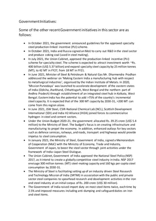GovernmentInitiatives:
Some of the other recentGovernment initiatives in this sector are as
follows:
 In October 2021, the government announced guidelines for the approved specialty
steel production-linked incentive (PLI) scheme.
 In October 2021, India and Russia signed an MoU to carry out R&D in the steel sector
and produce coking coal (used in steel making).
 In July 2021, the Union Cabinet, approved the production-linked incentive (PLI)
scheme for specialty steel. The scheme is expected to attract investment worth ~Rs.
400 billion (US$ 5.37 billion) and expand specialty steel capacity by 25 million tonnes
(MT), to 42 MT in FY27, from 18 MT in FY21.
 In June 2021, Minister of Steel & Petroleum & Natural Gas Mr. Dharmendra Pradhan
addressed the webinar on ‘Making Eastern India a manufacturing hub with respect
to metallurgical industries’, organised by the Indian Institute of Metals. In 2020,
‘Mission Purvodaya’ was launched to accelerate development of the eastern states
of India (Odisha, Jharkhand, Chhattisgarh, West Bengal and the northern part of
Andhra Pradesh) through establishment of an integrated steel hub in Kolkata, West
Bengal. Eastern India has the potential to add >75% of the country’s incremental
steel capacity. It is expected that of the 300 MT capacity by 2030-31, >200 MT can
come from this region alone.
 In June 2021, JSW Steel, CSIR-National Chemical Lab (NCL), Scottish Development
International (SDI) and India H2 Alliance (IH2A) joined forces to commercialise
hydrogen in steel and cement sectors.
 Under the Union Budget 2020-21, the government allocated Rs. 39.25 crore (US$ 5.4
million) to the Ministry of Steel. The budget’s focus is on creating infrastructure and
manufacturing to propel the economy. In addition, enhanced outlays for key sectors
such as defence services, railways, and roads, transport and highways would provide
impetus to steel consumption.
 In January 2021, the Ministry of Steel, Government of India, signed a Memorandum
of Cooperation (MoC) with the Ministry of Economy, Trade and Industry,
Government of Japan, to boost the steel sector through joint activities under the
framework of India–Japan Steel Dialogue.
 The Union Cabinet, Government of India approved the National Steel Policy (NSP)
2017, as it intend to create a globally competitive steel industry in India. NSP 2017
envisage 300 million tonnes (MT) steel-making capacity and 160 kgs per capita steel
consumption by 2030-31.
 The Ministry of Steel is facilitating setting up of an industry driven Steel Research
and Technology Mission of India (SRTMI) in association with the public and private
sector steel companies to spearhead research and development activities in the iron
and steel industry at an initial corpus of Rs. 200 crore (US$ 30 million).
 The Government of India raised import duty on most steel items twice, each time by
2.5% and imposed measures including anti-dumping and safeguard duties on iron
and steel items.
 