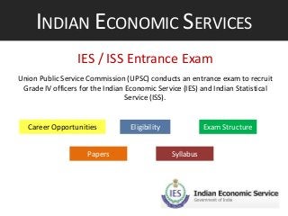 INDIAN ECONOMIC SERVICES
IES / ISS Entrance Exam
Union Public Service Commission (UPSC) conducts an entrance exam to recruit
Grade IV officers for the Indian Economic Service (IES) and Indian Statistical
Service (ISS).

Career Opportunities
Papers

Eligibility

Exam Structure
Syllabus

 