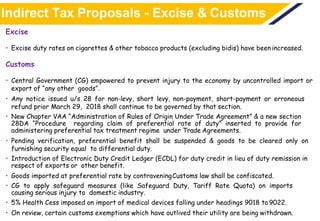 Indirect Tax Proposals - Excise & Customs
Excise
• Excise duty rates on cigarettes & other tobacco products (excluding bidis) have been increased.
Customs
• Central Government (CG) empowered to prevent injury to the economy by uncontrolled import or
export of “any other goods”.
• Any notice issued u/s 28 for non-levy, short levy, non-payment, short-payment or erroneous
refund prior March 29, 2018 shall continue to be governed by that section.
• New Chapter VAA “Administration of Rules of Origin Under Trade Agreement” & a new section
28DA “Procedure regarding claim of preferential rate of duty” inserted to provide for
administering preferential tax treatment regime under Trade Agreements.
• Pending verification, preferential benefit shall be suspended & goods to be cleared only on
furnishing security equal to differential duty.
• Introduction of Electronic Duty Credit Ledger (ECDL) for duty credit in lieu of duty remission in
respect of exports or other benefit.
• Goods imported at preferential rate by contraveningCustoms law shall be confiscated.
• CG to apply safeguard measures (like Safeguard Duty, Tariff Rate Quota) on imports
causing serious injury to domestic industry.
• 5% Health Cess imposed on import of medical devices falling under headings 9018 to 9022.
• On review, certain customs exemptions which have outlived their utility are being withdrawn.
 