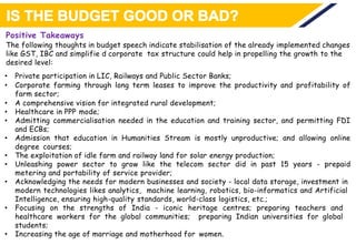 Positive Takeaways
The following thoughts in budget speech indicate stabilisation of the already implemented changes
like GST, IBC and simplifie d corporate tax structure could help in propelling the growth to the
desired level:
• Private participation in LIC, Railways and Public Sector Banks;
• Corporate farming through long term leases to improve the productivity and profitability of
farm sector;
• A comprehensive vision for integrated rural development;
• Healthcare in PPP mode;
• Admitting commercialisation needed in the education and training sector, and permitting FDI
and ECBs;
• Admission that education in Humanities Stream is mostly unproductive; and allowing online
degree courses;
• The exploitation of idle farm and railway land for solar energy production;
• Unleashing power sector to grow like the telecom sector did in past 15 years - prepaid
metering and portability of service provider;
• Acknowledging the needs for modern businesses and society - local data storage, investment in
modern technologies likes analytics, machine learning, robotics, bio-informatics and Artificial
Intelligence, ensuring high-quality standards, world-class logistics, etc.;
• Focusing on the strengths of India - iconic heritage centres; preparing teachers and
healthcare workers for the global communities; preparing Indian universities for global
students;
• Increasing the age of marriage and motherhood for women.
 