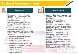 Sectoral Announcements
Governance Financial Sector
• Honourable exit through
Insolvency & Bankruptcy Code
(IBC) for companies.
• Digital Governance
• Improve physical quality of life
through National Infrastructure
Pipeline
• Social Security through Pension &
Insurance penetration
• Governance guided by “Sabka Saath,
Sabka Vikas, Sabka Vishwas” with
focus on:
- Preventive Healthcare: Provision
of Sanitation & Water
- Healthcare: Ayushman Bharat
- Clean Energy: Ujjwala & Solar Power
- Financial Inclusion, Credit
Support & Pension
- Affordable Housing
- Digital Penetration
• Deposit Insurance Coverage to
increase from ₹ 1 Lakh to ₹ 5 Lakh
per depositor
• Proposal to sell balance
holding of government in
IDBI Bank
• Separation of National Pension
Scheme (NPS) Trust for government
employees from Pension Fund
Regulatory & Development Authority
(PFRDA)
• Specified categories of
government securities to be
opened for non resident
investors
• Foreign Portfolio Investment (FPI)
Limit for corporate bonds to be
increased to 15%
• New debt Exchange-Traded Fund
(ETF) proposed mainly for
governmentsecurities
 