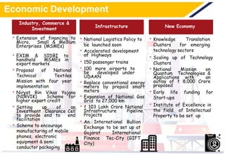 Economic Development
• Extension of financing to
Micro, Small & Medium
Enterprises (MSMEs)
• EXIM & SIDBI to
handhold MSMEs in
export markets
• Proposal of National
Technical Textiles
Mission with four year
implementation
• Niryat Rin Vikas Yojana
(NIRVIK) Scheme for
higher export credit
• Setting up of an
Investment Clearance Cell
to provide end to end
facilitation
• Scheme to encourage
manufacturing of mobile
phones, electronic
equipment & semi
conductor packaging
• National Logistics Policy to
be launched soon
• Accelerated development
of Highways
• 150 passenger trains
• 100 more airports to
be developed under
UDAAN
• Replace conventional energy
meters by prepaid smart
meters
• Expansion of National Gas
Grid to 27,000 km
• ₹ 103 Lakh Crore National
Infrastructure Pipeline
Projects
• An International Bullion
Exchange to be set up at
Gujarat International
Finance Tec-City (GIFT
City)
• Knowledge Translation
Clusters for emerging
technology sectors
• Scaling up of Technology
Clusters
• National Mission on
Quantum Technologies &
Applications with an
outlay of ₹ 8,000 Crore
proposed
• Early life funding for
Start-ups
• Institute of Excellence in
the field of Intellectual
Property to be set up
New EconomyInfrastructure
Industry, Commerce &
Investment
 