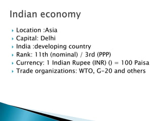    Location :Asia
   Capital: Delhi
   India :developing country
   Rank: 11th (nominal) / 3rd (PPP)
   Currency: 1 Indian Rupee (INR) () = 100 Paisa
   Trade organizations: WTO, G-20 and others
 